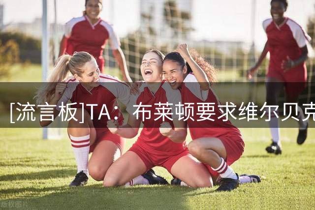 [流言板]TA：布莱顿要求维尔贝克给年轻人让位+不续约，他选择切尔西